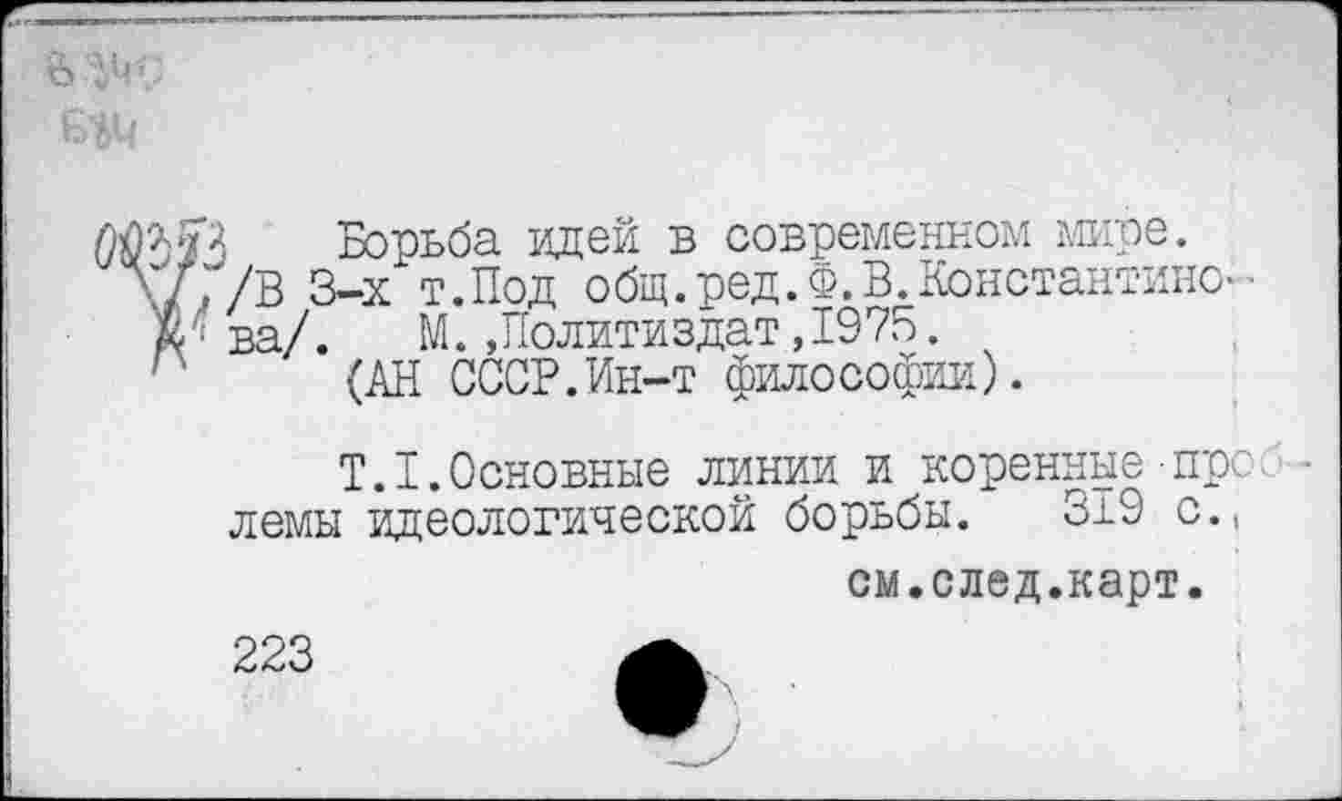 ﻿
Борьба идей в современном мире. л/Г/В 3-х т.Под общ. ред.Ф. В. Константино--
Ж < ва/. М. .Политиздат,1975.
(АН СССР.Ин-т философии).
T.I.Основные линии и коренные пре лемы идеологической борьбы. 319 с.,
см.след.карт.
223